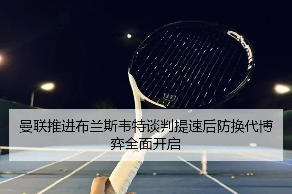 曼联推进布兰斯韦特谈判提速后防换代博弈全面开启