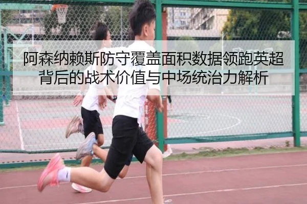 阿森纳赖斯防守覆盖面积数据领跑英超背后的战术价值与中场统治力解析