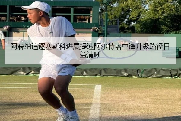 阿森纳追逐塞斯科进展提速阿尔特塔中锋升级路径日益清晰