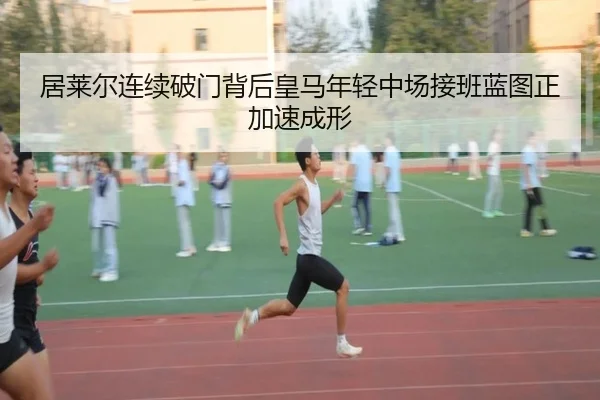 居莱尔连续破门背后皇马年轻中场接班蓝图正加速成形