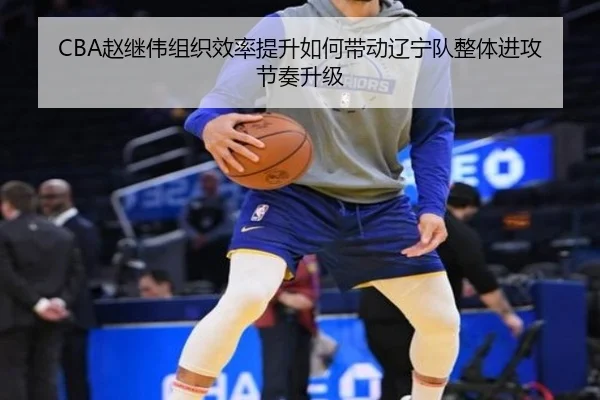 CBA赵继伟组织效率提升如何带动辽宁队整体进攻节奏升级