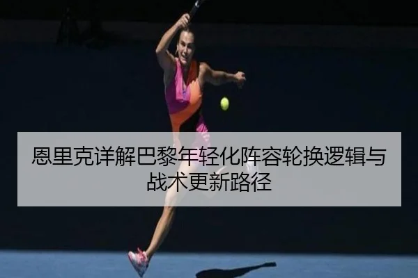 恩里克详解巴黎年轻化阵容轮换逻辑与战术更新路径