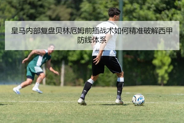皇马内部复盘贝林厄姆前插战术如何精准破解西甲防线体系